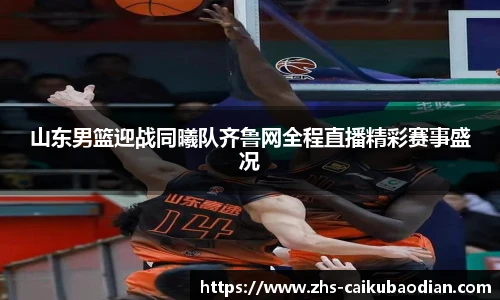 山东男篮迎战同曦队齐鲁网全程直播精彩赛事盛况