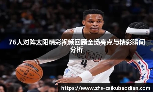 76人对阵太阳精彩视频回顾全场亮点与精彩瞬间分析