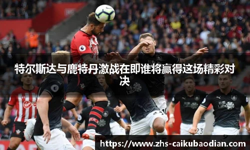 特尔斯达与鹿特丹激战在即谁将赢得这场精彩对决